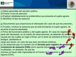Fomento a la Inversión
Pública y Privada en la
Propiedad Rural
FIPP
c) Datos generales del servidor público.
d) Fecha y hora de atención.
e) Explicar detalladamente la problemática que presenta el sujeto agrario.
f) Identificar el tipo de asesoría.
g) Documentos que proporciona el interesado (En caso de que los presente.
h) Fundar y motivar la asesoría que se está brindando al sujeto agrario, de
acuerdo al asunto planteado.
i) Firma del funcionario público y del sujeto agrario. En caso de negativa por
parte del interesado, en el cuadro de observaciones, se deberán de señalar las
causas por las cuales se negó a firmar, por lo tanto se solicitará la firma de dos
testigos, señalando el
cargo que tienen, en caso de que sean servidores públicos.
j) Las asesorías que no cuenten con el formato para registro de asesorías o
constancia de asesoría (CIIA) como soporte documental, serán
invalidadas, no obstante, de que las
mismas ya hayan sido ingresadas en el Centro de Innovación e Información
Agraria (CIIA).
 