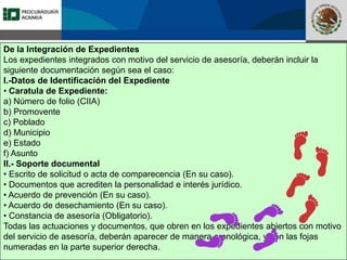 Fomento a la Inversión
Pública y Privada en la
Propiedad Rural
FIPP
De la Integración de Expedientes
Los expedientes integrados con motivo del servicio de asesoría, deberán incluir la
siguiente documentación según sea el caso:
I.-Datos de Identificación del Expediente
• Caratula de Expediente:
a) Número de folio (CIIA)
b) Promovente
c) Poblado
d) Municipio
e) Estado
f) Asunto
II.- Soporte documental
• Escrito de solicitud o acta de comparecencia (En su caso).
• Documentos que acrediten la personalidad e interés jurídico.
• Acuerdo de prevención (En su caso).
• Acuerdo de desechamiento (En su caso).
• Constancia de asesoría (Obligatorio).
Todas las actuaciones y documentos, que obren en los expedientes abiertos con motivo
del servicio de asesoría, deberán aparecer de manera cronológica, y con las fojas
numeradas en la parte superior derecha.
 