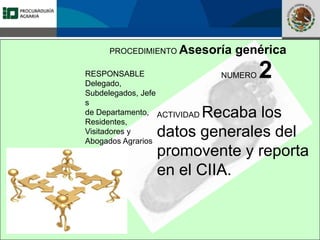 Fomento a la Inversión
Pública y Privada en la
Propiedad Rural
FIPP
PROCEDIMIENTO Asesoría genérica
RESPONSABLE
Delegado,
Subdelegados, Jefe
s
de Departamento,
Residentes,
Visitadores y
Abogados Agrarios
NUMERO 2
ACTIVIDAD Recaba los
datos generales del
promovente y reporta
en el CIIA.
 