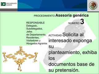 Fomento a la Inversión
Pública y Privada en la
Propiedad Rural
FIPP
PROCEDIMIENTO Asesoría genérica
RESPONSABLE
Delegado,
Subdelegados,
Jefes
de Departamento,
Residentes,
Visitadores y
Abogados Agrarios
NUMERO 3
ACTIVIDAD Solicita al
interesado exponga
su
planteamiento, exhiba
los
documentos base de
su pretensión.
 