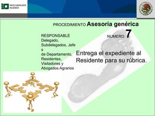 Fomento a la Inversión
Pública y Privada en la
Propiedad Rural
FIPP
PROCEDIMIENTO Asesoría genérica
RESPONSABLE
Delegado,
Subdelegados, Jefe
s
de Departamento,
Residentes,
Visitadores y
Abogados Agrarios
NUMERO 7
Entrega el expediente al
Residente para su rúbrica.
 