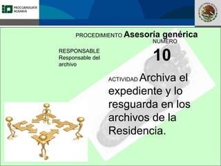 Fomento a la Inversión
Pública y Privada en la
Propiedad Rural
FIPP
PROCEDIMIENTO Asesoría genérica
RESPONSABLE
Responsable del
archivo
NUMERO
10
ACTIVIDAD Archiva el
expediente y lo
resguarda en los
archivos de la
Residencia.
 