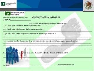 Fomento a la Inversión
Pública y Privada en la
Propiedad Rural
FIPP
RESIDENCIA CIUDAD ALTAMIRANO GRO. CAPACITACION AGRARIA
Fecha_____________________
Evaluación de los conocimientos aprendidos.
1.-¿ Cual fué el tema de la capacitación ?
_______________________________________________________________________________________________________________________
2.-¿ Cual fué el objetivo de la capacitación ?
_________________________________________________________________________________________________________________________________
3-¿ Cual fué lo principal que aprendió de la capacitación ?
_______________________________________________________________________________________________________________________
_______________________________________________________________________________________________________________________
_______________________________________________________________________________________________________________________
4.-¿ enliste cuales fueron los tres conocimientos que aprendió con esta capacitación ?
_______________________________________________________________________________________________________________________
_______________________________________________________________________________________________________________________
_______________________________________________________________________________________________________________________
_______________________________________________________________________________________________________________________
5.- ¿ mencione en que mejorara su actuación a partir de esta capacitación?
_________________________________________________________________________________________________________________________________
_________________________________________________________________________________________________________________________________
_________________________________________________________________________________________________________________________________
NOMBRE____________________________________________________________________________
elagraristambello@hotmail.com
 