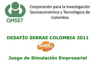 Corporación para la Investigación
        Socioeconómica y Tecnológica de
                   Colombia



DESAFÍO SEBRAE COLOMBIA 2011



Juego de Simulación Empresarial
 
