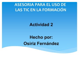 ASESORIA PARA EL USO DE 
LAS TIC EN LA FORMACIÓN 
Actividad 2 
Hecho por: 
Osiriz Fernández 
 