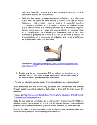 mejora al desarrollo personal y a la vez un paso a paso en donde la
persona se apropia del conocimiento.
-

Reflexión: Los seres humanos nos hemos enfrentado cada día a un
nuevo reto, en donde la parte teórica y practica a la vez en dichas
ocasiones
nos ayudan
más a mejorar o aumentar nuestros
conocimientos y así hemos ido acumulando saberes sobre el entorno en
el que interactuamos, a la vez el aprendizaje en la informática se puede
dar por hecho que es un nuevo reto o una evolución en nuestras vidas,
en la cual el impacto de la tecnología a la enseñanza se ha dado para
favorecer a personas en donde a la vez se procede a realizar un
enriquecimiento en el proceso de aprendizaje y a la vez de enseñar que
los errores colaboran a una evolución.

Tomada de: http://jennyre.blogspot.com/2011/11/una-opinion-massobre-las-tics.html

3. Escoja una de las herramientas TIC aprendidas en la unidad en la
sección: “Mundo TIC”, para que por medio de la misma pueda mostrar
su análisis de una forma diferente e innovadora.
¿Por qué los educadores debe pasar 15 minutos al día en las redes sociales?
“Busy schedules are one reason why educators don't collaborate and connect
through social networking platforms. But a lack of time isn't the main issue. It's
priorities.”
Tomado de: http://www.centerdigitaled.com/training/Why-Educators-Should-SpendTime-Daily-on-Social-Media.html
Cada día que pasa las tecnologías de la información y la comunicación (TIC) nos
brindan muchas herramientas en donde una de ellas es la intercomunicación de
personas en diferente ubicaciones y la cual una de ellas son las redes sociales.
Una red social es una herramienta en donde se da como respuesta que sirve para
intercomunicar personas en diferentes partes del mundo.

 