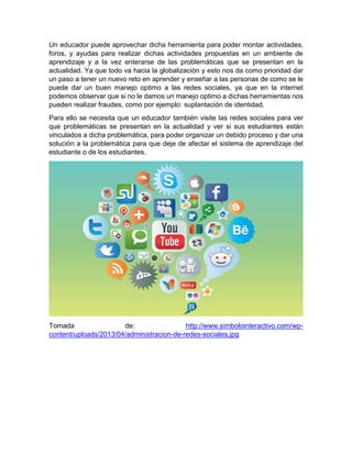 Un educador puede aprovechar dicha herramienta para poder montar actividades,
foros, y ayudas para realizar dichas actividades propuestas en un ambiente de
aprendizaje y a la vez enterarse de las problemáticas que se presentan en la
actualidad. Ya que todo va hacia la globalización y esto nos da como prioridad dar
un paso a tener un nuevo reto en aprender y enseñar a las personas de como se le
puede dar un buen manejo optimo a las redes sociales, ya que en la internet
podemos observar que si no le damos un manejo optimo a dichas herramientas nos
pueden realizar fraudes, como por ejemplo: suplantación de identidad.
Para ello se necesita que un educador también visite las redes sociales para ver
que problemáticas se presentan en la actualidad y ver si sus estudiantes están
vinculados a dicha problemática, para poder organizar un debido proceso y dar una
solución a la problemática para que deje de afectar el sistema de aprendizaje del
estudiante o de los estudiantes.

Tomada
de:
http://www.simbolointeractivo.com/wpcontent/uploads/2013/04/administracion-de-redes-sociales.jpg

 