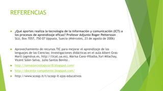 REFERENCIAS 
 ¿Qué aportes realiza la tecnología de la información y comunicación (ICT) a 
los procesos de aprendizaje eficaz? Profesor Adjunto Roger Pettersson 
SLU, Box 7057, 750 07 Uppsala, Suecia (Miércoles, 23 de agosto de 2006) 
 Aprovechamiento de recursos TIC para mejorar el aprendizaje de los 
lenguajes de las Ciencias: Investigaciones didácticas en el aula Albert Gras- 
Martí (agm@ua.es, http://ticat.ua.es), Marisa Cano-Villalba,Yuri Milachay, 
Vicent Soler-Selva, Julio Santos Benito . 
 http://temastecnologicos18.blogspot.com/ 
 http://docente-competente.blogspot.com/ 
 http://www.scoop.it/t/scoop-it-ajos-educativos 
 