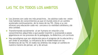 LAS TIC EN TODOS LOS AMBITOS 
 Los jóvenes son cada vez más proactivos , los adultos cada vez están 
más habidos de conocimientos ya que el mundo está en un cambio 
acelerado continuamente, de la mano de las TIC. Estas a su vez 
ofrecen una educación cada vez cercana a la realidad cotidiana y de 
alta calidad. 
 Transformando socialmente al ser humano en relación a los 
conocimientos adquiridos o que puede trasmitir y avanzando a pasos 
gigantescos en los procesos de la pedagogía, la didáctica y el currículo 
 Hay paradigmas que son obstáculos para el progreso de la educación y 
por ende la sociedad. La influencia de la modernidad con las 
tendencias de las TIC en todos los ámbitos nos exige un cambio en 
nuestra manera de pensar, ser y de actuar. 
 