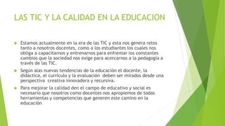 LAS TIC Y LA CALIDAD EN LA EDUCACION 
 Estamos actualmente en la era de las TIC y esta nos genera retos 
tanto a nosotros docentes, como a los estudiantes los cuales nos 
obliga a capacitarnos y entrenarnos para enfrentar los constantes 
cambios que la sociedad nos exige para acercarnos a la pedagogía a 
través de las TIC. 
 Según alas nuevas tendencias de la educación el docente, la 
didáctica, el currículo y la evaluación deben ser mirados desde una 
perspectiva creativa innovadora y recursiva. 
 Para mejorar la calidad den el campo de educativo y social es 
necesario que nosotros como docentes nos apropiemos de todas 
herramientas y competencias que generen este camino en la 
educación 
 