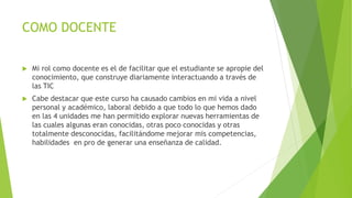 COMO DOCENTE 
 Mi rol como docente es el de facilitar que el estudiante se apropie del 
conocimiento, que construye diariamente interactuando a través de 
las TIC 
 Cabe destacar que este curso ha causado cambios en mi vida a nivel 
personal y académico, laboral debido a que todo lo que hemos dado 
en las 4 unidades me han permitido explorar nuevas herramientas de 
las cuales algunas eran conocidas, otras poco conocidas y otras 
totalmente desconocidas, facilitándome mejorar mis competencias, 
habilidades en pro de generar una enseñanza de calidad. 
 