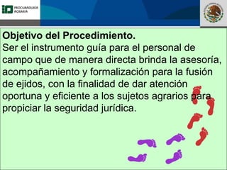 Fomento a la Inversión
Pública y Privada en la
Propiedad Rural
FIPP
Objetivo del Procedimiento.
Ser el instrumento guía para el personal de
campo que de manera directa brinda la asesoría,
acompañamiento y formalización para la fusión
de ejidos, con la finalidad de dar atención
oportuna y eficiente a los sujetos agrarios para
propiciar la seguridad jurídica.
 
