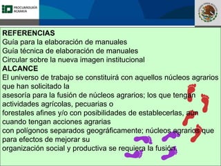 Fomento a la Inversión
Pública y Privada en la
Propiedad Rural
FIPP
REFERENCIAS
Guía para la elaboración de manuales
Guía técnica de elaboración de manuales
Circular sobre la nueva imagen institucional
ALCANCE
El universo de trabajo se constituirá con aquellos núcleos agrarios
que han solicitado la
asesoría para la fusión de núcleos agrarios; los que tengan
actividades agrícolas, pecuarias o
forestales afines y/o con posibilidades de establecerlas, aún
cuando tengan acciones agrarias
con polígonos separados geográficamente; núcleos agrarios que
para efectos de mejorar su
organización social y productiva se requiera la fusión.
 