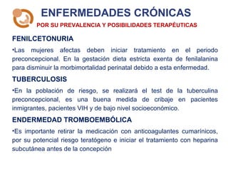 ENFERMEDADES CRÓNICAS
FENILCETONURIA
•Las mujeres afectas deben iniciar tratamiento en el periodo
preconcepcional. En la gestación dieta estricta exenta de fenilalanina
para disminuir la morbimortalidad perinatal debido a esta enfermedad.
TUBERCULOSIS
•En la población de riesgo, se realizará el test de la tuberculina
preconcepcional, es una buena medida de cribaje en pacientes
inmigrantes, pacientes VIH y de bajo nivel socioeconómico.
ENDERMEDAD TROMBOEMBÓLICA
•Es importante retirar la medicación con anticoagulantes cumarínicos,
por su potencial riesgo teratógeno e iniciar el tratamiento con heparina
subcutánea antes de la concepción
POR SU PREVALENCIA Y POSIBILIDADES TERAPÉUTICAS
 