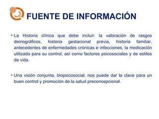 FUENTE DE INFORMACIÓN
• La Historia clínica que debe incluir: la valoración de rasgos
demográficos, historia gestacional previa, historia familiar,
antecedentes de enfermedades crónicas e infecciones, la medicación
utilizada para su control, así como factores psicosociales y de estilos
de vida.
• Una visión conjunta, biopsicosocial, nos puede dar la clave para un
buen control y promoción de la salud preconcepcional.
 