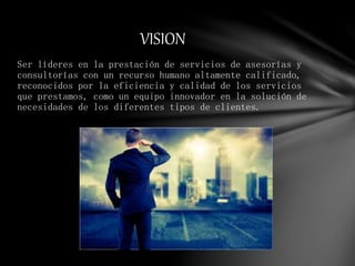 Ser líderes en la prestación de servicios de asesorías y
consultorías con un recurso humano altamente calificado,
reconocidos por la eficiencia y calidad de los servicios
que prestamos, como un equipo innovador en la solución de
necesidades de los diferentes tipos de clientes.
VISION
 
