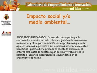 Impacto social y/o
         medio ambiental…

ABOGADOS PREPAGADO. Es una idea de negocio que le
emitirá a los usuarios acceder al campo jurídico de una manera
mas amena y clara para la solución de los problemas que se le
aquejen, además le permite a sus asociados obtener excelentes
beneficios , puesto dicho proceso no afecta la armonía ni el
entorno ambiental de nuestro lugar de vida y trabajo y no le
permite a usuarios inescrupulosos causar daños en el
crecimiento de mismo.
 