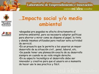 …Impacto social y/o medio
       ambiental
•abogadas pre pagadas no afecta directamente el
entorno ambiental, pero es necesario adoptar políticas
para ahorrar y mirar como se dispone el papel, la tinta
y demás insumos utilizados para realizar esta actividad
de servició.
•Es un proyecto que le permite a los usuarios un mayor
desarrollo de su situación civil , penal, laboral, etc.
•Se puede tener una planeación exacta de su desarrollo
siempre en cuando no se viole ningún derecho.
•En su aspecto tecnológico el desarrollo debe ser
innovador y creativo para que el usuario en e momento
de hacer uso le sea practico y fácil.
 