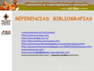 REFERENCIAS BIBLIOGRAFIAS

 • www.justanswer.es/Ley/Colombia
 •http://www.as-groupe.com/
 •http://www.drlegal.com.co/
 •http://libercolombia.com/nuestros.htm
 •http://solucionesjuridicasprepagadas.com/consultoriapymes.html
 •http://www.herranymartinezabogados.com/SERVICIOS/fdutilizacion.html
 •www.derechonet.com/
 •www.consultasjuridicasgratis.superwebchile.com/
 •www.planetacolombia.com/.../asesoria+juridica+administr...
 