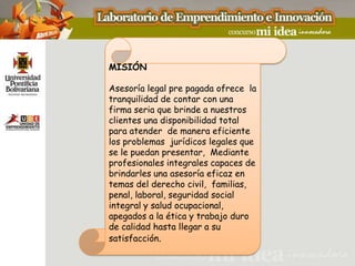 MISIÓN

Asesoría legal pre pagada ofrece la
tranquilidad de contar con una
firma seria que brinde a nuestros
clientes una disponibilidad total
para atender de manera eficiente
los problemas jurídicos legales que
se le puedan presentar, Mediante
profesionales integrales capaces de
brindarles una asesoría eficaz en
temas del derecho civil, familias,
penal, laboral, seguridad social
integral y salud ocupacional,
apegados a la ética y trabajo duro
de calidad hasta llegar a su
satisfacción.
 