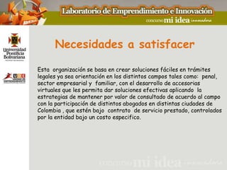 Necesidades a satisfacer

Esta organización se basa en crear soluciones fáciles en trámites
legales ya sea orientación en los distintos campos tales como: penal,
sector empresarial y familiar, con el desarrollo de accesorias
virtuales que les permita dar soluciones efectivas aplicando la
estrategias de mantener por valor de consultado de acuerdo al campo
con la participación de distintos abogados en distintas ciudades de
Colombia , que estén bajo contrato de servicio prestado, controlados
por la entidad bajo un costo especifico.
 