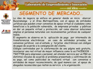 SEGMENTO DE MERCADO…
La idea de negocio se enfoca en generar desde un inicio abarcar
Bucaramanga y el Área Metropolitana, con el apoyo de entidades
jurídicas que pueden crear convenios de apoyo virtual al ciudadano como
beneficios a la población vulnerable, de empresas privadas y públicas
en dar un paquete virtual y protección, así como abarcar soluciones
amplias al personas naturales con inconvenientes jurídicos de cualquier
índole.
El segmento se observa en la aplicación de pago por intermedio de
transferencias electrónicas      en caso de entidades privadas, en
convenios jurídicos con el estado, y tarjetas electrónicas con códigos
de pagos de acuerdo a la consignación del cliente.
Códigos controlados por la conformación de una página web gratuita,
incorporar una red virtual de mayor influencia como lo es FACEBOOK -
TWITTER para empresas y personal, así atender servicio por un PBX en
distintos vínculos de acuerdo al problema presentado y confirmación de
su pago, así como publicidad se realizará virtual con convenios a
entidades de mayor reconocimiento, de igual manera con el apoyo de
abogados reconocidos que restan su servicio a la organización.
 