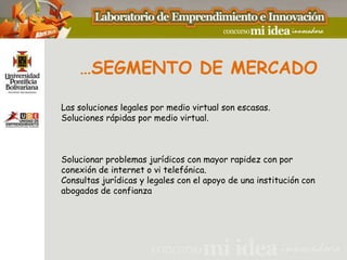 …SEGMENTO DE MERCADO

Las soluciones legales por medio virtual son escasas.
Soluciones rápidas por medio virtual.



Solucionar problemas jurídicos con mayor rapidez con por
conexión de internet o vi telefónica.
Consultas jurídicas y legales con el apoyo de una institución con
abogados de confianza
 