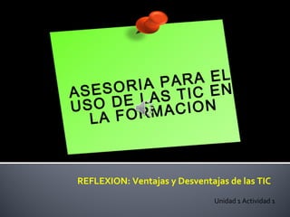 ASESORIA PARA EL
USO DE LAS TIC EN
LA FORMACION
Unidad 1 Actividad 1
REFLEXION: Ventajas y Desventajas de las TIC
 
