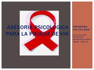 PROGRAMA 
ITS/VIH/SIDA 
Luisa Gonzales 
Castel lanos 
PSICÓLOGA CLÍNICA 
TARI JA - BOLIVIA 
ASESORIA PSICOLOGICA 
PARA LA PRUEBA DE VIH 
 