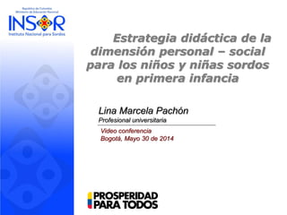 Estrategia didáctica de la
dimensión personal – social
para los niños y niñas sordos
en primera infancia
Lina Marcela Pachón
Profesional universitaria
Video conferencia
Bogotá, Mayo 30 de 2014
 