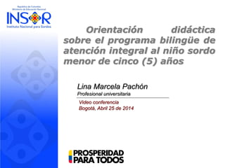 Orientación didáctica
sobre el programa bilingüe de
atención integral al niño sordo
menor de cinco (5) años
Lina Marcela Pachón
Profesional universitaria
Video conferencia
Bogotá, Abril 25 de 2014
 