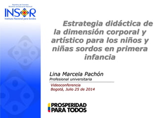 Estrategia didáctica de
la dimensión corporal y
artístico para los niños y
niñas sordos en primera
infancia
Lina Marcela Pachón
Profesional universitaria
Videoconferencia
Bogotá, Julio 25 de 2014
 