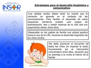 Estrategias para el desarrollo lingüístico y comunicativo 
•Losadultossordosdebentenerencuentaquelanarraciónseaprendeenelcontextodelasconversaciones.Parafacilitareldesarrollodeestosesquemasnarrativospuedenusarjuegosdedramatización,leeryrelatarhistoriasdelavidarealconargumentosclaros,entreotros. 
•DesarrollarenlospadresdefamiliaunaactitudpositivahaciaelusodelaLSC,favoreceeldesarrollolingüísticodelosniñossordos. 
•Sedebepromoverelencuentrodetodoslosniñossinimportarlaedad, favoreciendoasíelintercambiocomunicativoentreellos,situaciónqueseasemejaalavividaalinteriordelafamilia  