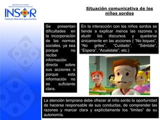 Situación comunicativa de los niños sordos 
Sepresentandificultadesenlaincorporacióndelasnormassociales,yaseaporquenorecibeinformacióndirectasobresusaccionesoporqueestainformaciónnoessuficienteclara. 
Enlainteracciónconlosniñossordossetiendeaexplicarmenoslasrazonesoeludirlosdiscursosyquedarseúnicamenteenlasacciones(“Notoques”, “Nogrites”,“Cuidado”,“Siéntate”, “Espera”,“Acuéstate”,etc.) 
Laatencióntempranadebeofreceralniñosordolaoportunidaddehacerseresponsabledesusconductas,decomprenderlasrazonesymarcarclarayexplícitamentelos“limites”desuautonomía.  