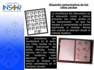 Situación comunicativa de los niños sordos 
Laenseñanzadelvocabularioenelaula: Losniñossordosnosedebenmemorizarlasseñas(familia,frutas, colores,etc.)pormediodelcuaderno,sinoaprendendeformanaturallalenguadeseñascolombianaenelcontextoescolar. 
Laenseñanzadelabecedarioenlaeducacióninicialybásicaprimaria:Losniñossordosnolascomprendenyaquelasvocalesyconsonantesnotienensignificadonisentido.Menosaúncuandoseabordandesdeelmétodofonético.  