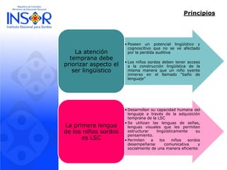 Principios 
•Poseenunpotenciallingüísticoycognoscitivoquenoseveafectadoporlaperdidaauditiva 
•Losniñossordosdebenteneraccesoalaconstrucciónlingüísticadelamismamaneraqueunniñooyenteinmersoenelllamado“bañodelenguaje” 
La atención temprana debe priorizar aspecto el ser lingüístico 
•DesarrollansucapacidadhumanadellenguajeatravésdelaadquisicióntempranadelaLSC 
•Seutilizanlaslenguasdeseñas, lenguasvisualesquelespermitenestructurarlingüísticamentesupensamiento. 
•Permitenalosniñossordosdesempeñarsecomunicativaysocialmentedeunamaneraeficiente. 
La primera lengua de los niños sordos es LSC  