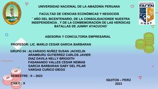 UNIVERSIDAD NACIONAL DE LA AMAZONÍA PERUANA
FACULTAD DE CIENCIAS ECONÓMICAS Y NEGOCIOS
¨ AÑO DEL BICENTENARIO, DE LA CONSOLIDACIONDE NUESTRA
INDEPENDENCIA , Y DE LA CONMEMORACION DE LAS HEROICAS
BATALLAS DE JUNINY AYACUCHO¨
ASESORIA Y CONCULTORIA EMPRESARIAL
PROFESOR: LIC. MARLO CESAR GARCIA BARBARAN
GRUPO 04 : ALVARADO NUÑEZ SUSAN JACKELIN
ARAMBURU GUTIERREZ CARLOS JAVIER
DIAZ DAVILA NELLY BRIGGITH
FASANANDO VALLES CESAR NEMIAS
GARCIA BARBARAN GABY DEL PILAR
VARGAS CURICO DIEGO
SEMESTRE : II – 2023
CICLO : X
IQUITOS – PERÚ
2023
 