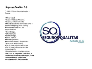 Seguros Qualitas C.A
* COBERTURAS: Hospitalización y
Cirugía.
• Maternidad
• Gastos Médicos Mayores.
• Gastos por fallecimiento.
• Muerte accidental e invalidez total y
permanente (asegurado titular).
• Indemnización diaria por
hospitalización.
• Odontología.
• Oftalmología.
• Dermatología.
• Salud Mental.
• Fisioterapéuticos.
• Asistencia Médica Domiciliaria
(Servicio de Ambulancia)
• Servicio de Asistencia al Hogar
• Servicio de Indemnización por
Hospitalización
• Hospitalización, cirugía y exceso.
En el caso de las pólizas colectivas, el
contratante puede escoger todas o una
cualquiera de las coberturas
opcionales antes mencionadas.
 