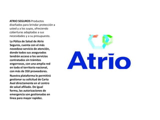 ATRIO SEGUROS Productos
diseñados para brindar protección a
usted y a los suyos, ofreciendo
coberturas adaptadas a sus
necesidades y a su presupuesto.
La Póliza de Salud de Atrio
Seguros, cuenta con el más
novedoso servicio de atención,
donde todos sus asegurados
tendrán acceso a los servicios
contratados sin trámites
engorrosos, con una amplia red
en todo el territorio nacional,
con más de 350 proveedores.
Nuestra plataforma le permitirá
gestionar su solicitud de Carta
Aval directamente en el centro
de salud afiliado. De igual
forma, las autorizaciones de
emergencia son gestionadas en
línea para mayor rapidez.
 