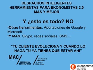 DESPACHOS INTELIGENTES
 HERRAMIENTAS PARA EKONOMISTAS 2.0
           MAS Y MEJOR

        Y ¿esto es todo? NO
•Otras herramientas. Aportaciones de Google y
Microsoft
•Y MAS. Skype, redes sociales, SMS…

  “TU CLIENTE EVOLUCIONA Y CUANDO LO
    HAGA TU YA TIENES QUE ESTAR AHÍ”
 