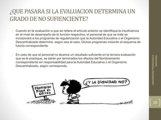 ¿QUE PASARASILA EVALUACIONDETERMINAUN
GRADODENOSUFIENCIENTE?
• Cuando en la evaluación a que se refiere el artículo anterior se identifique la insuficiencia
en el nivel de desempeño de la función respectiva, el personal de que se trate se
incorporará a los programas de regularización que la Autoridad Educativa o el Organismo
Descentralizado determine, según sea el caso. Dichos programas incluirán el esquema de
tutoría correspondiente.
• En caso de que el personal no alcance un resultado suficiente en la tercera evaluación
que se le practique, se darán por terminados los efectos del Nombramiento
correspondiente sin responsabilidad para la Autoridad Educativa o el Organismo
Descentralizado, según corresponda.
UNIVERSIDADPEDAGOGICA
NACIONAL
10
 