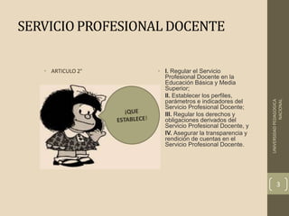 SERVICIO PROFESIONAL DOCENTE
• I. Regular el Servicio
Profesional Docente en la
Educación Básica y Media
Superior;
• II. Establecer los perfiles,
parámetros e indicadores del
Servicio Profesional Docente;
• III. Regular los derechos y
obligaciones derivados del
Servicio Profesional Docente, y
• IV. Asegurar la transparencia y
rendición de cuentas en el
Servicio Profesional Docente.
• ARTICULO 2°
UNIVERSIDADPEDAGOGICA
NACIONAL
3
 