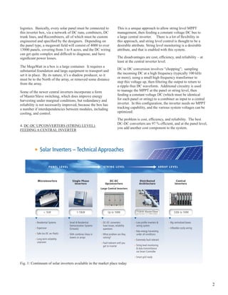 logistics. Basically, every solar panel must be connected to                                                                                                                  This is a unique approach to allow string level MppT
this inverter box, via a network of DC runs, combiners, DC                                                                                                                    management, then feeding a constant voltage DC bus to
trunk lines, and Recombiners, all of which must be custom                                                                                                                     a large central inverter. There is a lot of flexibility in
engineered and specified by the designers. Depending on                                                                                                                       this approach, and string level control is thought to be a
the panel type, a megawatt field will consist of 4000 to over                                                                                                                 desirable attribute. String level monitoring is a desirable
13000 panels, covering from 3 to 8 acres, and the DC wiring                                                                                                                   attribute, and that is enabled with this system.
can get quite complex and difficult to diagnose, and have
significant power losses.                                                                                                                                                     The disadvantages are cost, efficiency, and reliability – at
                                                                                                                                                                              least at the central inverter level.
The MegaWatt in a box is a large container. It requires a
                                                                                                                                                                              DC to DC conversion involves “chopping”; sampling
substantial foundation and large equipment to transport and
                                                                                                                                                                              the incoming DC at a high frequency (typically 100 khz
set it in place. By its nature, it’s a shadow producer, so it
                                                                                                                                                                              or more), using a small high frequency transformer to
must be to the North of the array, or removed some distance
                                                                                                                                                                              step this voltage up, then filtering the output to return to
from the array.
                                                                                                                                                                              a ripple-free DC waveform. Additional circuitry is used
Some of the newer central inverters incorporate a form                                                                                                                        to manage the MppT at the panel or string level, then
of Master/Slave switching, which does improve energy                                                                                                                          feeding a constant voltage DC (which must be identical
harvesting under marginal conditions, but redundancy and                                                                                                                      for each panel or string) to a combiner as input to a central
reliability is not necessarily improved, because the box has                                                                                                                  inverter. In this configuration, the inverter needs no MPPT
a number if interdependencies between modules, including                                                                                                                      tracking capability, and the various system voltages can be
cooling, and control.                                                                                                                                                         optimized.

                                                                                                                                                                              The problem is cost, efficiency, and reliability. The best
                                                                                                                                                                              DC-DC converters are 97 % efficient, and at the panel level,
4. DC-DC UpCoNvERTERS (STRINg LEvEL)
                                                                                                                                                                              you add another cost component to the system.
FEEDINg A CENTRAL INvERTER




              Solar Inverters – Technical Approaches

                                                                                                    go beyond inverters with a complete system for energy optimization
                       PA N E L L E V E L                                                                                 STRING LEVEL                                                                                                                            A R R AY L E V E L




            Microinverters                    Single Phase                                                                            DC-DC PowerGate Plus 1 MW                                                            Distributed                                            Central
                                                Inverters                                                                          Upconverters                                                                            Architecture                                          Inverters
                                                       PVS – 1000 (MVT)
                                                       Unparalleled Performance
                                                                                                                 Large Central Inverters
                                                                                                       PV Inverters | PowerGate Plus 1 MW

                                                       With their advanced system
                                                       intelligence, next-generation Edge™
                                                       MPPT technology, and industrial-grade
                                                       engineering, PowerGate® Plus inverters
                                                       maximize system uptime and power
                                                       production, even in cloudy conditions.

                                                       Power Eﬃciency (Inverter Only)
                                                        Power Level    Output Power      Eﬃciency

                                                             10%            100 kW        96.2%
                                                             20%            200 kW        97.4%
                                                             30%            300 kW        97.6%
                                                             50%            500 kW        97.8%
                                                             75%            750 kW        97.7%
                                                            100%           1000 kW        97.5%
                                                       Measured at 420V

                                                                                                       PowerGate Plus 1 MW Speciﬁcations                                                 UL/CSA                  CE


                                                                                                                                                                                                                       150kW Master/Slave
                                                       Edge MPPT

                  < 1kW                           1-10kW                                                                                    Up to 1MW                                                                                                                           330k to 1MW
                                                                                                       Input Parameters
                                                       Provides rapid and accurate control
                                                                                                       Maximum Array Input Voltage                          900 VDC                                              
                                                       that boosts PV plant kilowatt yield
                                                       Provides a wide range of operation              PV Array Conﬁguration                                Floating                                                 Any size array in 1 to 1.5 MW increments
                                                       across all photovoltaic cell technologies       Input Voltage Range (MPPT; Full Power)               420–815 VDC                                          



                                                                                                       Maximum Input Current                                2,442 ADC                                            
                                                       Printed Circuit Board Durability
                                                       Wide thermal operating range: -40º C            Output Parameters
                                                       (-40º F) to 85º C (185º F)                      Nominal Output Voltage to Transformer                265 VAC                                              



                                                       Conformal coated to withstand extreme           Output Frequency Range                               59.3–60.5 Hz                     




           Residential Systems              Small & Residential                                                        DC-DC converters                                                                                Low proﬁle inverters &                                Big centralized boxes
                                                       humidity and air-pollution levels
                                                                                                                                                            49.3–50.5 Hz                                          



                                                                                                       AC Voltage Range (Standard)                          -12%/+10%
                                                       Proven Reliability
                                                                                                                                                                                                                 




                                            Demonstration Systems
                                                       Rugged and reliable, PowerGate Plus
                                                                                                                       have losses, reliability
                                                                                                       Nominal Output Frequency                             60 Hz
                                                                                                                                                                                                                       wiring system
                                                                                                                                                                                             



                                                       PV inverters are engineered from the                                                                 50 Hz                                                 




           Expensive                                                                                                                                                                                                                                                         Inﬂexible costly wiring
                                                       ground up to meet the demands of

                                            (Schools)                                                                  questions
                                                       large-scale installations.                      Number of Phases                                     3                                                    



                                                                                                       Maximum Output Current per Phase                     2,178 A                                              




                                                                                                                                                                                                                       Max energy harvesting
                                                       Low Maintenance
                                                                                                       CEC Weighted Eﬃciency (Inverter/System)              97.5%/96%1                                           


                                                       Modular components make service efficient
                                                                                                       Maximum Continuous Output Power                      1000 kW (1000 kVA)                                   




           Safe (no DC arc-ﬂash)                       Dual cooling fans

                                            SMA combines these in
                                                       Safety
                                                                                                       Tare Losses

                                                                                                                       What problem are they
                                                                                                       Power Factor at Full Load
                                                                                                                                                            396 W
                                                                                                                                                            >0.99
                                                                                                                                                                                             



                                                                                                                                                                                             
                                                                                                                                                                                                                  



                                                                                                                                                                                                                  
                                                                                                                                                                                                                       under all conditions
                                                                                                       Harmonic Distortion                                  <3% THD

                                            towers or arrays                                                           solving?
                                                       UBC Seismic Zone 4 compliant
                                                                                                                                                                                                                 




           Long-term reliability
                                                       Built-in DC and AC disconnect switches             Standard       1
                                                                                                                              System eﬃciency is calculated as combination of measured inverter eﬃciency and typical


                                                                                                                                                                                                                       Extremely fault tolerant
                                                       Integrated DC two-pole disconnect               o   Optional           transformer eﬃciency.
                                                       switch isolates the inverter (with the


           unproven
                                                       exception of the GFDI circuit) from the


                                                                                                                       Fault tolerant until you
                                                       photovoltaic power system to allow
                                                       inspection and maintenance



                                                                                                                                                                                                                       String level monitoring
                                                       Protective covers over exposed power


                                                                                                                       get to inverter
                                                       connections




                                                                                                                                                                                                                       & data transmittance
                                                                                                                                                                                                                       via Smart Controller

                                                                                                                                                                                                                       Smart grid ready

Fig. 1: Continuum of solar inverters available in the market place today




                                                                                                                                                                                                                                                                                                       2
 