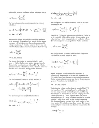 relationship between conductor volume and power loss is:


(5)                                                             for


The bus voltage profile, assuming a center tap point, is        The total power loss in both bus bars is found in the same
calculated:                                                     manner as in (4):


(6)                                                             (11)

for
                                                                As with the CA bus, the optimum tap point for the pA bus is
                                                                at the center (x=L/2), and the penalty for placing the tap at
A symmetric voltage profile will occur on the other side        either end is a 4-times increase in loss or conductor volume.
of the tap point. Given a fixed row length, the bus design      The optimum power loss design for the pA bus results in:
procedure will be to determine the maximum acceptable
voltage variation (Dv) from the center to the row end and
calculate the needed conductor volume from the following:       (12)


(7)
                                                                The voltage profile for the PA bus with center tap point is
                                                                calculated in the same manner as in (6):
6.3 pA Bus Analysis

The current distribution vs. position in the pA bus is          (13)
given by (1), but the bus cross section is proportioned to
the current at each location, as indicated in Fig. 6 for the
general case of an off-center tap point. The ratio of the two   for
maximal cross sections at the tap point is therefore:

                                                                Again, the profile for the other side of the center is
(8)                                                             symmetrical. Examination of (6) and (13) shows that the
                                                                CA and pA buses have the same center-to-end voltage drop
The total volume of conductor in both bus bars is:              for the same conductor volume, and that the design equation
                                                                given in (7) is also useful for the pA bus.

(9)                                                             6.4 CvD Bus Analysis

                                                                By design, the voltage profile along the length of the CVD
                                                                bus is uniform. This is accomplished by subdividing the
                                                                bus into many mutually-insulated segments, each having
                                                                the same end-to-end resistance, and each carrying the same
The resistance per unit length of the bus bar is:               current generated by a small segment of the row panels
                                                                spanning distance dx. In the following analysis, the location
                                                                variable x refers to the small section of panels located at
(10)                                                            this distance along the row, and to the small portion of bus
                                                                cross section dACu which services these panels. The current
for                                                             produced by the panels in dx (not the total bus current at that
                                                                point) is:

                                                                (14)




                                                                                                                                  5
 