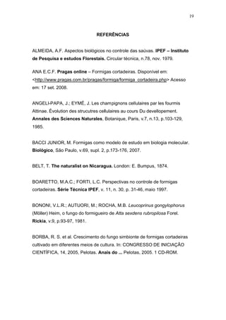 19
REFERÊNCIAS
ALMEIDA, A.F. Aspectos biológicos no controle das saúvas. IPEF – Instituto
de Pesquisa e estudos Florestais. Circular técnica, n.78, nov. 1979.
ANA E.C.F. Pragas online – Formigas cortadeiras. Disponível em:
<http://www.pragas.com.br/pragas/formiga/formiga_cortadeira.php> Acesso
em: 17 set. 2008.
ANGELI-PAPA, J.; EYMÉ, J. Les champignons cellulaires par les fourmis
Attinae. Évolution des strucutres cellulaires au cours Du devellopement.
Annales des Sciences Naturales, Botanique, Paris, v.7, n.13, p.103-129,
1985.
BACCI JUNIOR, M. Formigas como modelo de estudo em biologia molecular.
Biológico, São Paulo, v.69, supl. 2, p.173-176, 2007.
BELT, T. The naturalist on Nicaragua. London: E. Bumpus, 1874.
BOARETTO, M.A.C.; FORTI, L.C. Perspectivas no controle de formigas
cortadeiras. Série Técnica IPEF, v. 11, n. 30, p. 31-46, maio 1997.
BONONI, V.L.R.; AUTUORI, M.; ROCHA, M.B. Leucoprinus gongylophorus
(Möller) Heim, o fungo do formigueiro de Atta sexdens rubropilosa Forel.
Rickia, v.9, p.93-97, 1981.
BORBA, R. S. et al. Crescimento do fungo simbionte de formigas cortadeiras
cultivado em diferentes meios de cultura. In: CONGRESSO DE INICIAÇÃO
CIENTÍFICA, 14, 2005, Pelotas. Anais do ... Pelotas, 2005. 1 CD-ROM.
 