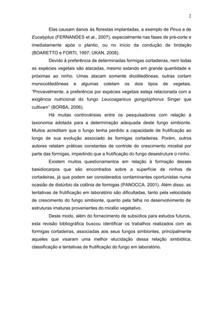 2
Elas causam danos às florestas implantadas, a exemplo de Pinus e de
Eucalyptus (FERNANDES et al., 2007), especialmente nas fases de pré-corte e
imediatamente após o plantio, ou no início da condução de brotação
(BOARETTO e FORTI, 1997; UKAN, 2008).
Devido à preferência de determinadas formigas cortadeiras, nem todas
as espécies vegetais são atacadas, mesmo estando em grande quantidade e
próximas ao ninho. Umas atacam somente dicotiledôneas, outras cortam
monocotiledôneas e algumas coletam os dois tipos de vegetais.
“Provavelmente, a preferência por espécies vegetais esteja relacionada com a
exigência nutricional do fungo Leucoagaricus gongylophorus Singer que
cultivam” (BORBA, 2006).
Há muitas controvérsias entre os pesquisadores com relação à
taxonomia adotada para a determinação adequada deste fungo simbionte.
Muitos acreditam que o fungo tenha perdido a capacidade de frutificação ao
longo de sua evolução associado às formigas cortadeiras. Porém, outros
autores relatam práticas constantes de controle do crescimento micelial por
parte das formigas, impedindo que a frutificação do fungo desestruture o ninho.
Existem muitos questionamentos em relação à formação desses
basidiocarpos que são encontrados sobre a superfície de ninhos de
cortadeiras, já que podem ser considerados contaminantes oportunistas numa
ocasião de distúrbio da colônia de formigas (PANOCCA, 2001). Além disso, as
tentativas de frutificação em laboratório são dificultadas, tanto pela velocidade
de crescimento do fungo simbionte, quanto pela falha no desenvolvimento de
estruturas imaturas provenientes do micélio vegetativo.
Deste modo, além do fornecimento de subsídios para estudos futuros,
esta revisão bibliográfica buscou identificar os trabalhos realizados com as
formigas cortadeiras, associadas aos seus fungos simbiontes, principalmente
aqueles que visaram uma melhor elucidação dessa relação simbiótica,
classificação e tentativas de frutificação do fungo em laboratório.
 