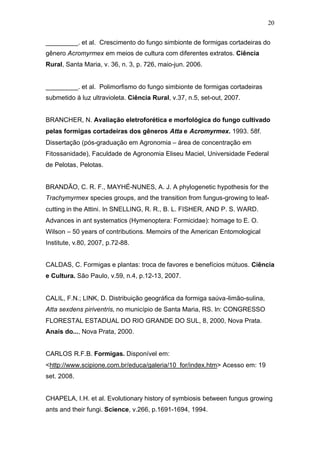 20
_________. et al. Crescimento do fungo simbionte de formigas cortadeiras do
gênero Acromyrmex em meios de cultura com diferentes extratos. Ciência
Rural, Santa Maria, v. 36, n. 3, p. 726, maio-jun. 2006.
_________. et al. Polimorfismo do fungo simbionte de formigas cortadeiras
submetido à luz ultravioleta. Ciência Rural, v.37, n.5, set-out, 2007.
BRANCHER, N. Avaliação eletroforética e morfológica do fungo cultivado
pelas formigas cortadeiras dos gêneros Atta e Acromyrmex. 1993. 58f.
Dissertação (pós-graduação em Agronomia – área de concentração em
Fitossanidade), Faculdade de Agronomia Eliseu Maciel, Universidade Federal
de Pelotas, Pelotas.
BRANDÃO, C. R. F., MAYHÉ-NUNES, A. J. A phylogenetic hypothesis for the
Trachymyrmex species groups, and the transition from fungus-growing to leaf-
cutting in the Attini. In SNELLING, R. R., B. L. FISHER, AND P. S. WARD.
Advances in ant systematics (Hymenoptera: Formicidae): homage to E. O.
Wilson – 50 years of contributions. Memoirs of the American Entomological
Institute, v.80, 2007, p.72-88.
CALDAS, C. Formigas e plantas: troca de favores e benefícios mútuos. Ciência
e Cultura. São Paulo, v.59, n.4, p.12-13, 2007.
CALIL, F.N.; LINK, D. Distribuição geográfica da formiga saúva-limão-sulina,
Atta sexdens piriventris, no município de Santa Maria, RS. In: CONGRESSO
FLORESTAL ESTADUAL DO RIO GRANDE DO SUL, 8, 2000, Nova Prata.
Anais do..., Nova Prata, 2000.
CARLOS R.F.B. Formigas. Disponível em:
<http://www.scipione.com.br/educa/galeria/10_for/index.htm> Acesso em: 19
set. 2008.
CHAPELA, I.H. et al. Evolutionary history of symbiosis between fungus growing
ants and their fungi. Science, v.266, p.1691-1694, 1994.
 