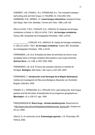 21
CHERRET, J.M.; POWELL, R.J.; STRADLING, D.J. The mutualism between
leaf-cutting ants and their fungus. In: WILDING, N.; COLLINS, N.M.;
HAMMOND, P.M.; WEBER, J.F. Insect-fungus interactions. Academic Press,
San Diego, New York, Berkeley, Toronto and Tokio, 1989. p.92-120.
DELLA LUCIA, T.M.C.; FOWLER, H.G.; ARAÚJO, M. Espécies de formigas
cortadeiras no Brasil. In: DELLA LUCIA, T.M.C. As formigas cortadeiras.
Viçosa, MG, Sociedade de Investigações Florestais, 1993. p.43-53.
_____________; FOWLER, H.G.; ARAÚJO, M. Castas de formigas cortadeiras.
In: DELLA LUCIA, T.M.C. As formigas cortadeiras. Viçosa, MG, Sociedade
de Investigações Florestais, 1993. p.43-53.
FERNANDES, J.B. et al. Extrações de óleos de sementes de citros e suas
atividades sobre a formiga cortadeira Atta sexdens e seu fungo simbionte.
Química Nova, v.5, n.6B, p.1091-1095, 2002.
FERNANDES, J.B. et al. O futuro dos produtos naturais no controle de
formigas. Biológico, São Paulo, v.69, supl.2, p.221-224, 2007.
FERNÁNDEZ, F. Introducción a las Hormigas de la Región Neotropical.
Instituto de Investigación de Recursos Biológicos Alexander von Humboldt,
Bogotá, Colombia. 2003.
FISHER, P.J.; STRADLING, D.J.; PEGLER, D.N. Leaf cutting ants, their fungus
gardens and the formation of basidiomata of Leucoagaricus gongylophorus.
Mycologist, v.8, p.128-131, ago. 1994.
FREDGARDSON M. Reino fungi – divisão basidiomycota. Disponível em:
<http://www.ccaa.ufma.br/fredgardson/basidiomycota_alunos.pdf > Acesso em:
05 nov. 2008.
GALLO, D. (in memoriam) et al. Entomologia agrícola. v.10. Piracicaba, SP:
FEALQ, 2002.
 