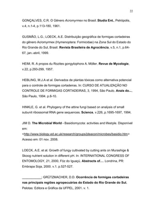 22
GONÇALVES, C.R. O Gênero Acromyrmex no Brasil. Studia Ent., Petrópolis,
v.4, n.1-4, p.113-180, 1961.
GUSMÃO, L.G.; LOECK, A.E. Distribuição geográfica de formigas cortadeiras
do gênero Acromyrmex (Hymenoptera: Formicidae) na Zona Sul do Estado do
Rio Grande do Sul, Brasil. Revista Brasileira de Agrociência, v.5, n.1, p.64-
67, jan.-abril, 1999.
HEIM, R. A propos du Rozites gongylophora A. Möller. Revue de Mycologie,
v.22, p.293-299, 1957.
HEBLING, M.J.A et al. Derivados de plantas tóxicas como alternativa potencial
para o controle de formigas cortadeiras. In: CURSO DE ATUALIZAÇÃO NO
CONTROLE DE FORMIGAS CORTADEIRAS, 3, 1994, São Paulo. Anais do...,
São Paulo, 1994. p.8-10.
HINKLE, G. et al. Phylogeny of the attine fungi based on analysis of small
subunit ribossomal RNA gene sequences. Science, v.226, p.1695-1697, 1994.
JIM D. The Microbial World - Basidiomycota: activities and lifestyle. Disponível
em:
<http://www.biology.ed.ac.uk/research/groups/jdeacon/microbes/basidio.htm>
Acesso em: 01 nov. 2008.
LOECK, A.E. et al. Growth of fungy cultivated by cutting ants on Murashige &
Skoog nutrient solution in different pH. In: INTERNATIONAL CONGRESS OF
ENTOMOLOGY, 21, 2000, Fóz do Iguaçú. Abstracts of…. Londrina, PR:
Embrapa Soja, 2000. v.1. p.527-527.
___________; GRÜTZMACHER, D.D. Ocorrência de formigas cortadeiras
nas principais regiões agropecuárias do Estado do Rio Grande do Sul.
Pelotas: Editora e Gráfica da UFPEL, 2001. v. 1.
 