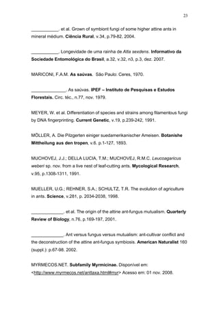 23
___________. et al. Grown of symbiont fungi of some higher attine ants in
mineral médium. Ciência Rural, v.34, p.79-82, 2004.
___________. Longevidade de uma rainha de Atta sexdens. Informativo da
Sociedade Entomológica do Brasil, a.32, v.32, n3, p.3, dez. 2007.
MARICONI, F.A.M. As saúvas. São Paulo: Ceres, 1970.
______________. As saúvas. IPEF – Instituto de Pesquisas e Estudos
Florestais. Circ. téc., n.77, nov. 1979.
MEYER, W. et al. Differentiation of species and strains among filamentous fungi
by DNA fingerprinting. Current Genetic, v.19, p.239-242, 1991.
MÖLLER, A. Die Pilzgerten einiger suedamerikanischer Ameisen. Botanishe
Mittheilung aus den tropen, v.6. p.1-127, 1893.
MUCHOVEJ, J.J.; DELLA LUCIA, T.M.; MUCHOVEJ, R.M.C. Leucoagaricus
weberi sp. nov. from a live nest of leaf-cutting ants. Mycological Research,
v.95, p.1308-1311, 1991.
MUELLER, U.G.; REHNER, S.A.; SCHULTZ, T.R. The evolution of agriculture
in ants. Science, v.281, p. 2034-2038, 1998.
_____________. et al. The origin of the attine ant-fungus mutualism. Quarterly
Review of Biology, n.76, p.169-197, 2001.
_____________. Ant versus fungus versus mutualism: ant-cultivar conflict and
the deconstruction of the attine ant-fungus symbiosis. American Naturalist 160
(suppl.): p.67-98. 2002.
MYRMECOS.NET. Subfamily Myrmicinae. Disponível em:
<http://www.myrmecos.net/anttaxa.html#myr> Acesso em: 01 nov. 2008.
 